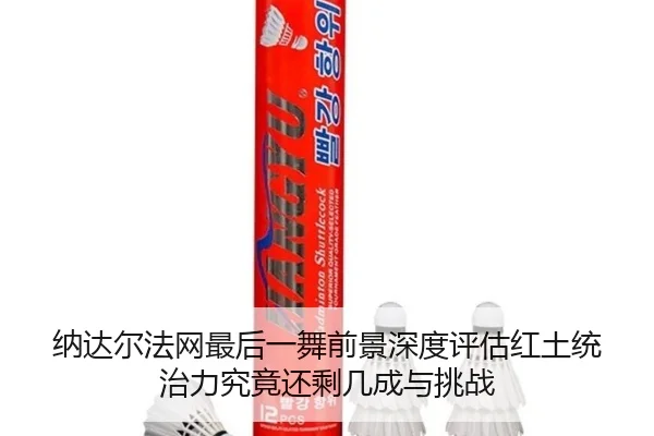 纳达尔法网最后一舞前景深度评估红土统治力究竟还剩几成与挑战