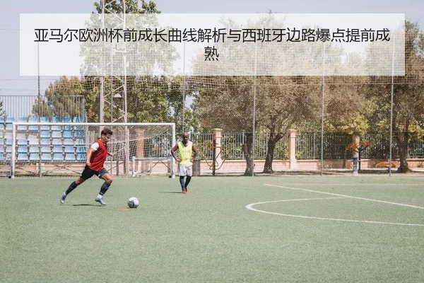 亚马尔欧洲杯前成长曲线解析与西班牙边路爆点提前成熟